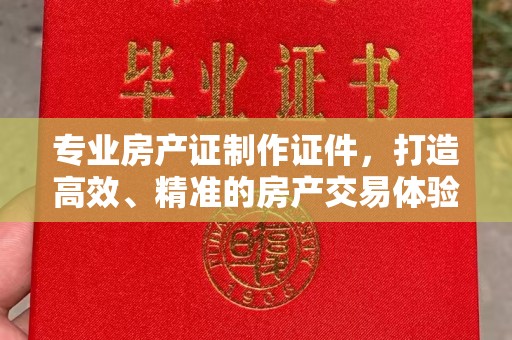 临县专业房产证制作证件，打造高效、精准的房产交易体验