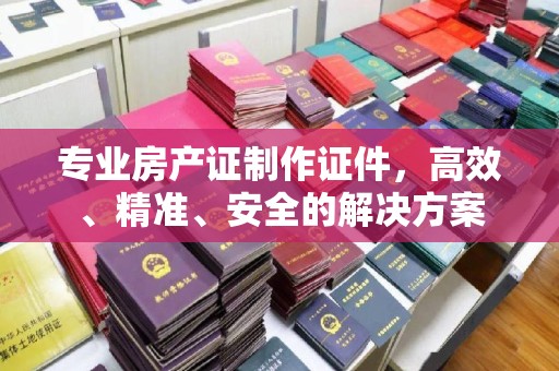 临县专业房产证制作证件，高效、精准、安全的解决方案